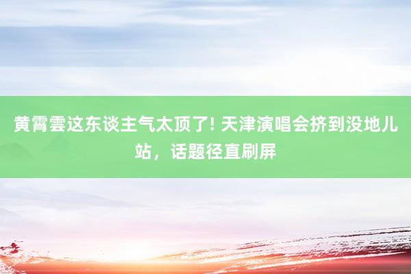 黄霄雲这东谈主气太顶了! 天津演唱会挤到没地儿站，话题径直刷屏